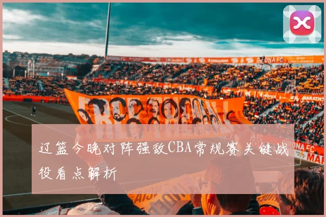 辽篮今晚对阵强敌CBA常规赛关键战役看点解析