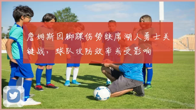 詹姆斯因脚踝伤势缺席湖人勇士关键战，球队攻防效率或受影响