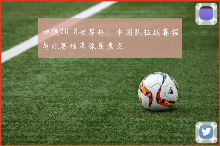 回顾2018世界杯：中国队征战赛程与比赛结果深度盘点