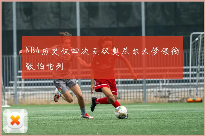 NBA历史仅四次五双奥尼尔大梦领衔张伯伦列