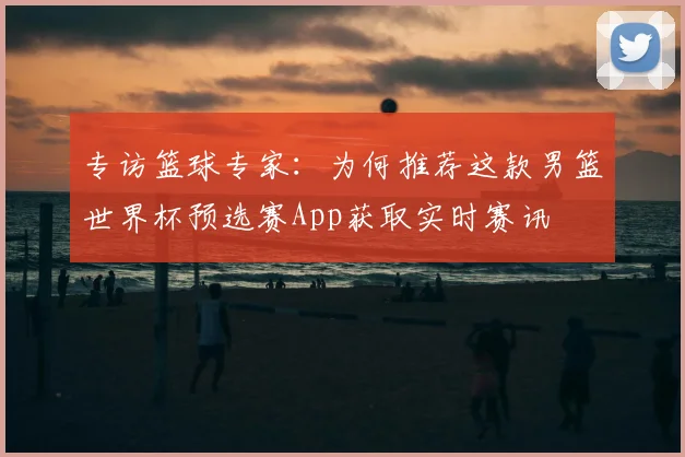 专访篮球专家：为何推荐这款男篮世界杯预选赛App获取实时赛讯