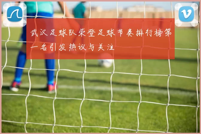 武汉足球队荣登足球节奏排行榜第一名引发热议与关注