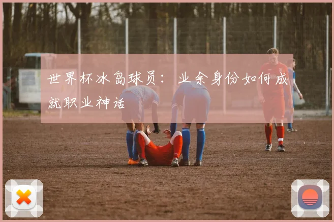 世界杯冰岛球员：业余身份如何成就职业神话