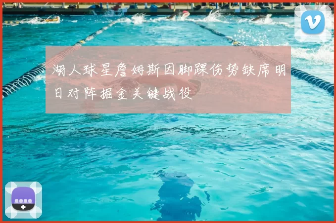 湖人球星詹姆斯因脚踝伤势缺席明日对阵掘金关键战役