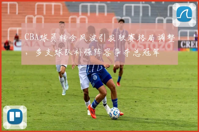 CBA球员转会风波引发联赛格局调整，多支球队补强阵容争夺总冠军