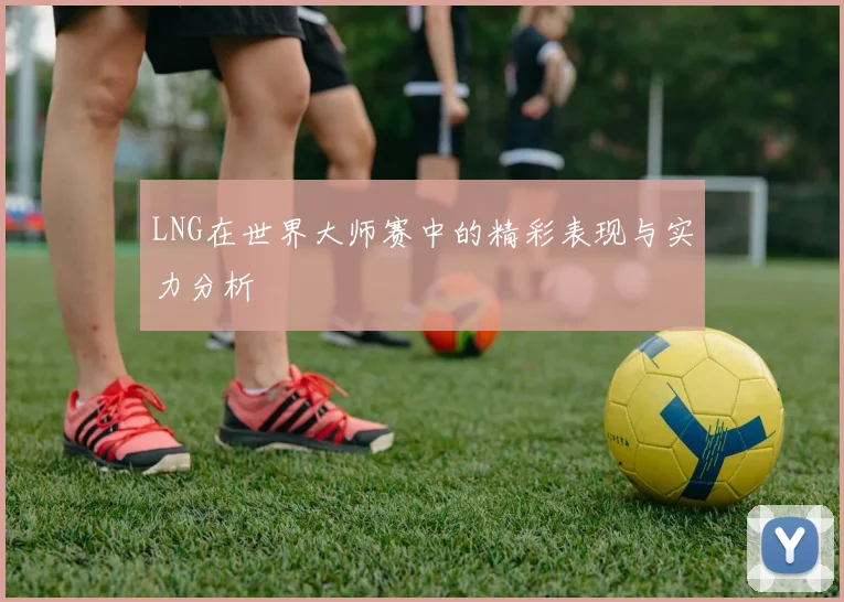 LNG在世界大师赛中的精彩表现与实力分析