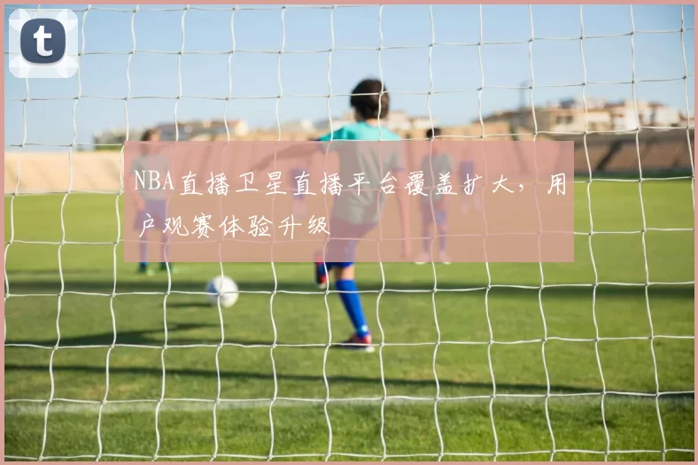 NBA直播卫星直播平台覆盖扩大，用户观赛体验升级