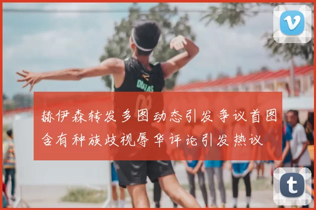 赫伊森转发多图动态引发争议首图含有种族歧视辱华评论引发热议