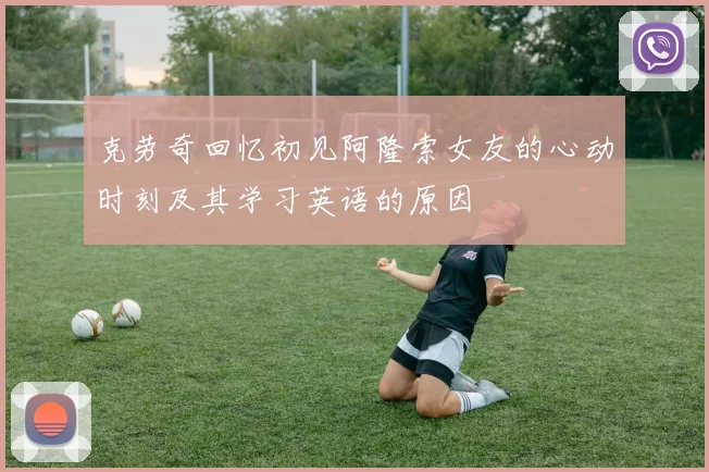 克劳奇回忆初见阿隆索女友的心动时刻及其学习英语的原因