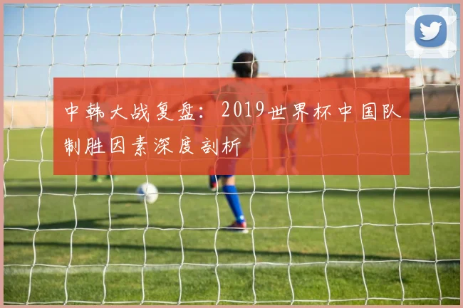 中韩大战复盘：2019世界杯中国队制胜因素深度剖析