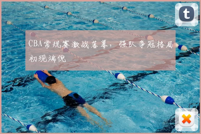 CBA常规赛激战落幕，强队争冠格局初现端倪