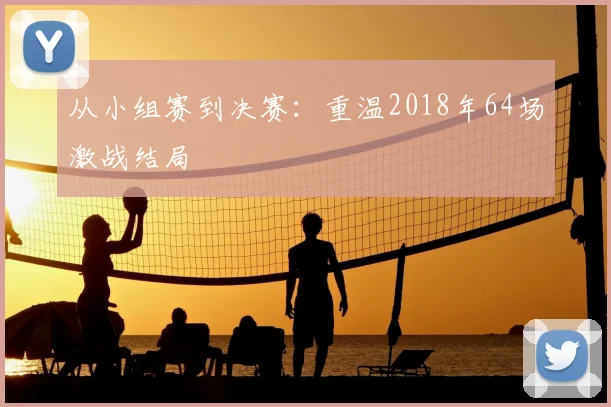 从小组赛到决赛：重温2018年64场激战结局