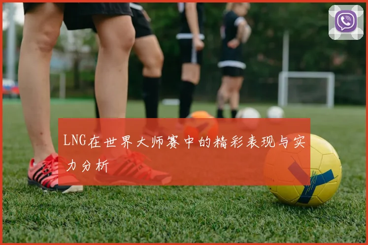 LNG在世界大师赛中的精彩表现与实力分析