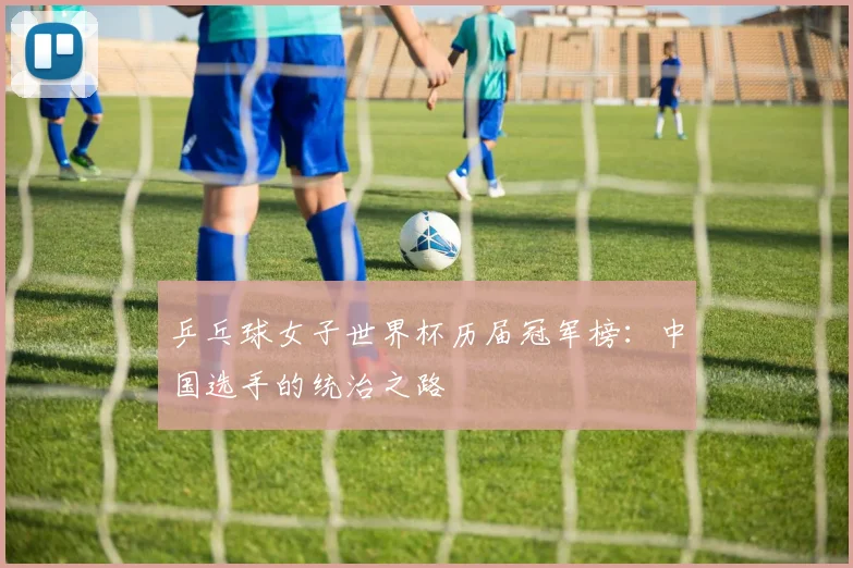 乒乓球女子世界杯历届冠军榜：中国选手的统治之路