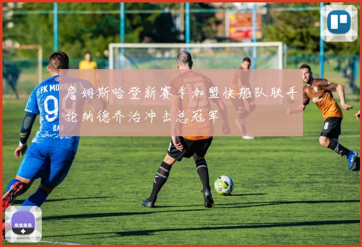 詹姆斯哈登新赛季加盟快船队联手伦纳德乔治冲击总冠军