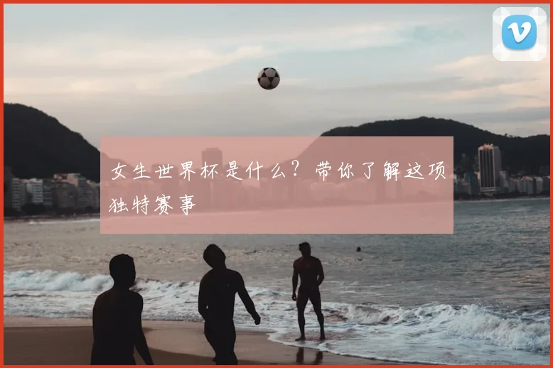 女生世界杯是什么？带你了解这项独特赛事