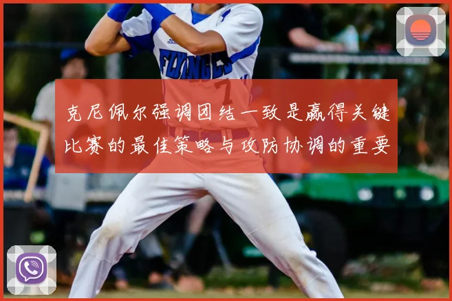 克尼佩尔强调团结一致是赢得关键比赛的最佳策略与攻防协调的重要性