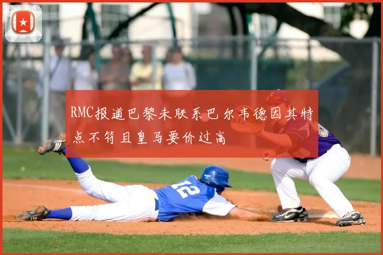 RMC报道巴黎未联系巴尔韦德因其特点不符且皇马要价过高