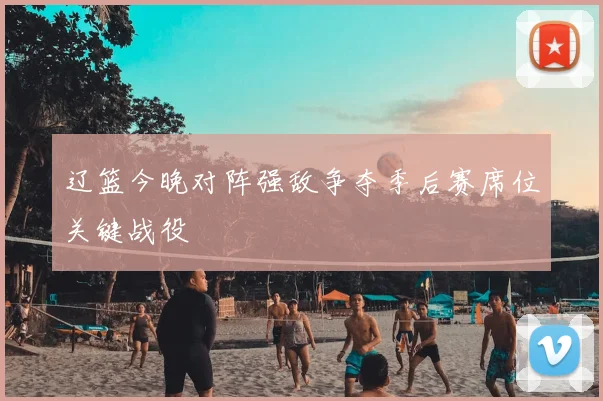 辽篮今晚对阵强敌争夺季后赛席位关键战役