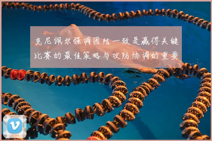 克尼佩尔强调团结一致是赢得关键比赛的最佳策略与攻防协调的重要性
