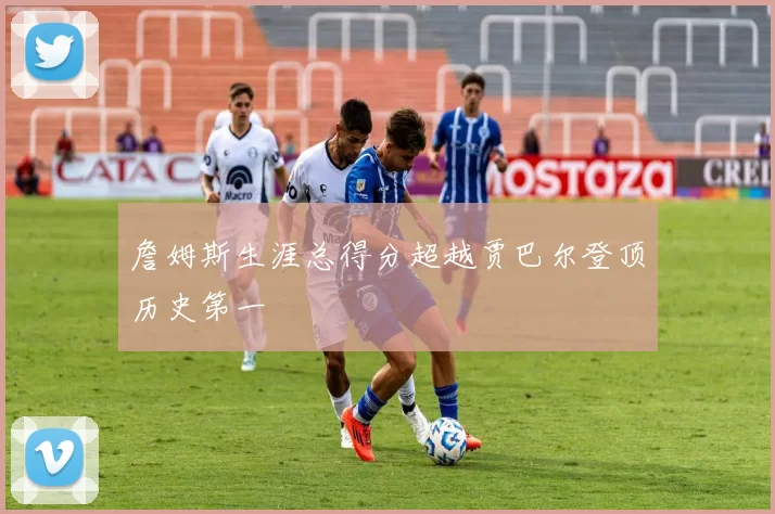 詹姆斯生涯总得分超越贾巴尔登顶历史第一