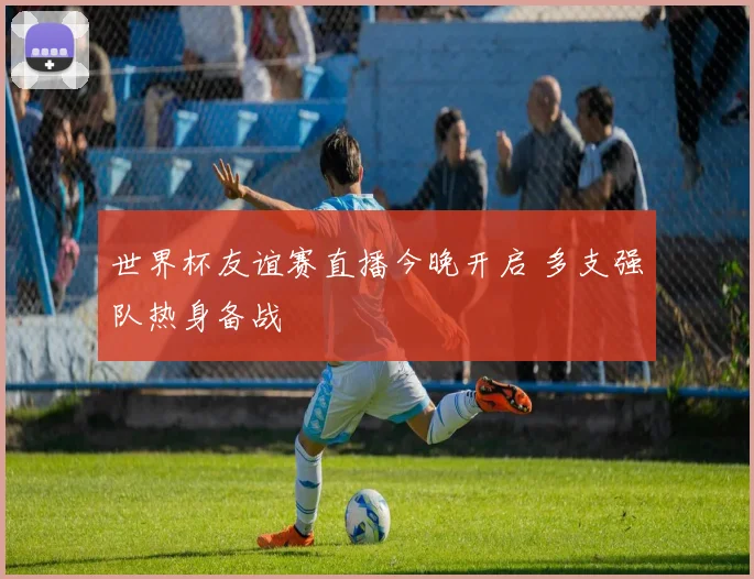 世界杯友谊赛直播今晚开启 多支强队热身备战