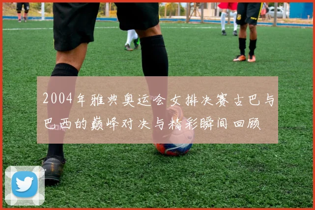 2004年雅典奥运会女排决赛古巴与巴西的巅峰对决与精彩瞬间回顾