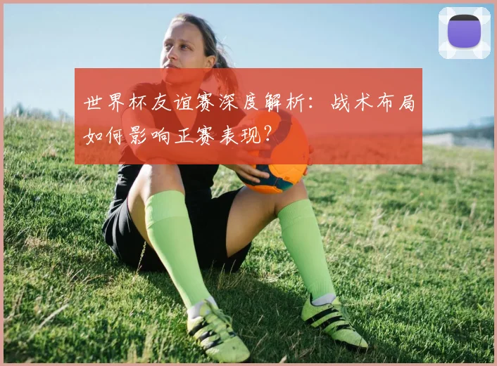世界杯友谊赛深度解析：战术布局如何影响正赛表现？