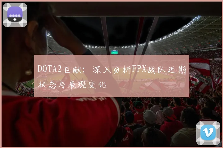 DOTA2巨献：深入分析FPX战队近期状态与表现变化