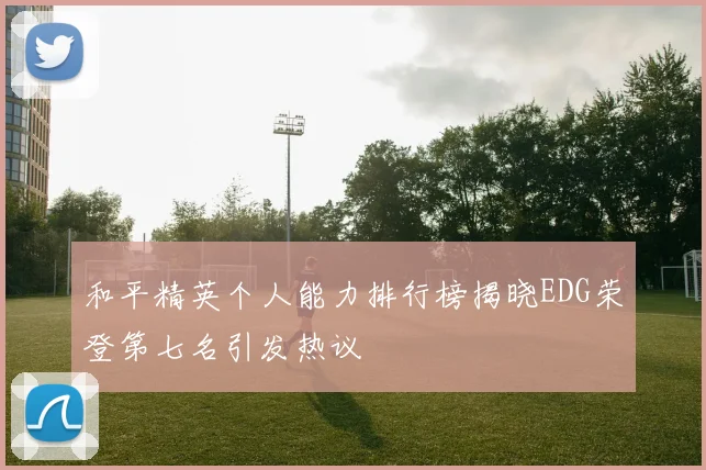 和平精英个人能力排行榜揭晓EDG荣登第七名引发热议