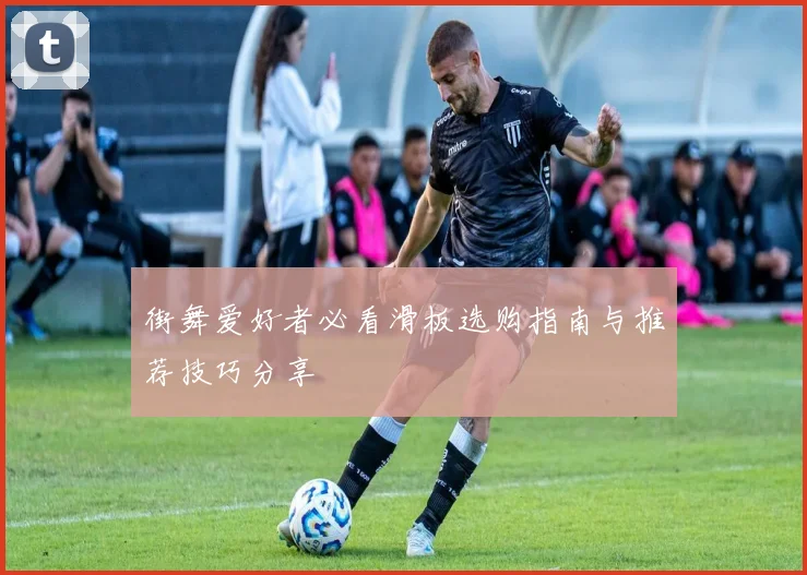 街舞爱好者必看滑板选购指南与推荐技巧分享