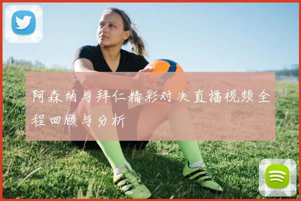 阿森纳与拜仁精彩对决直播视频全程回顾与分析