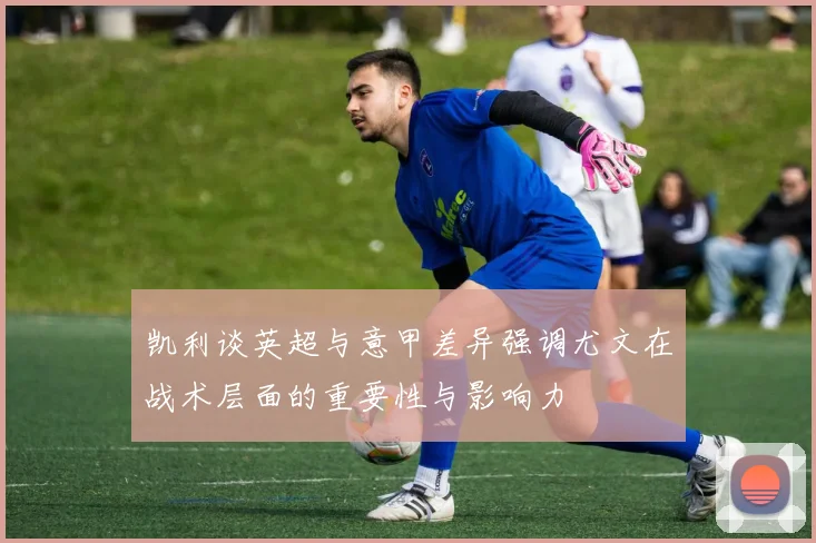 凯利谈英超与意甲差异强调尤文在战术层面的重要性与影响力