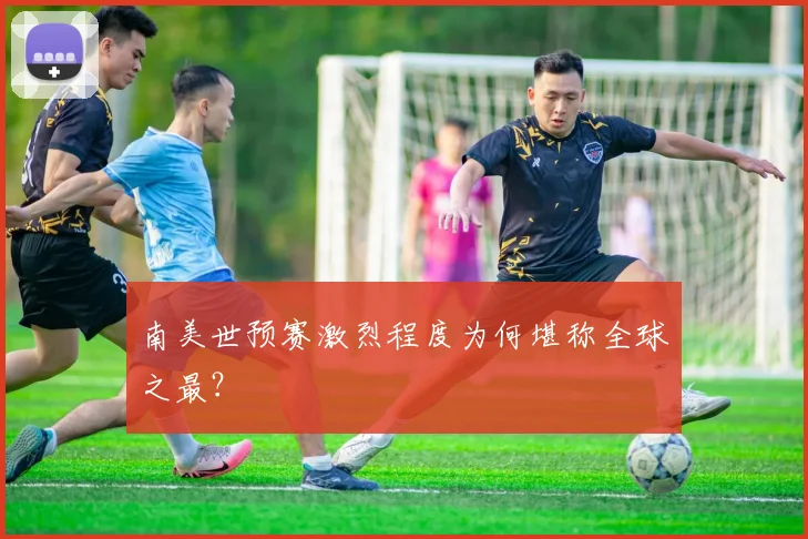 南美世预赛激烈程度为何堪称全球之最？