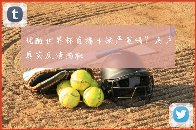 优酷世界杯直播卡顿严重吗？用户真实反馈揭秘