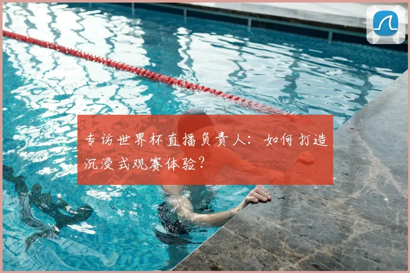 专访世界杯直播负责人:如何打造沉浸式观赛体验?