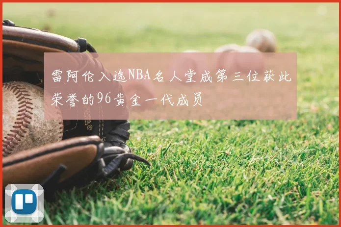 雷阿伦入选NBA名人堂成第三位获此荣誉的96黄金一代成员