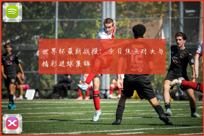 世界杯最新战报：今日焦点对决与精彩进球集锦