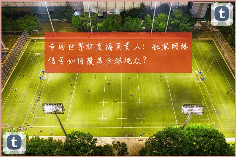 专访世界杯直播负责人:独家网络信号如何覆盖全球观众?
