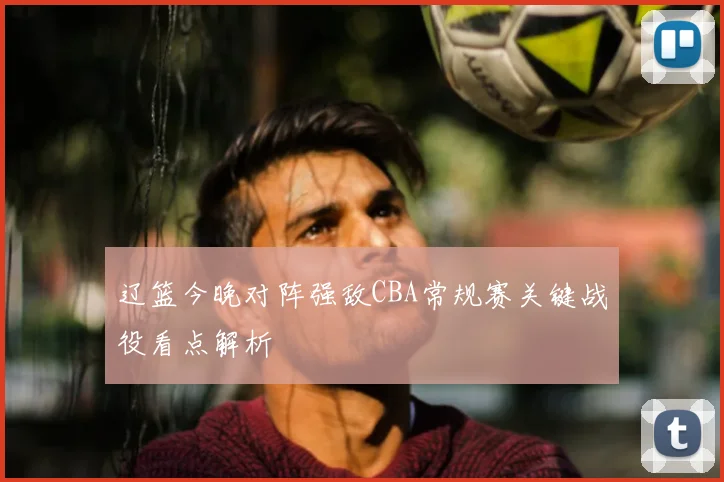 辽篮今晚对阵强敌CBA常规赛关键战役看点解析