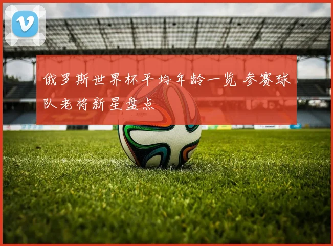 俄罗斯世界杯平均年龄一览 参赛球队老将新星盘点
