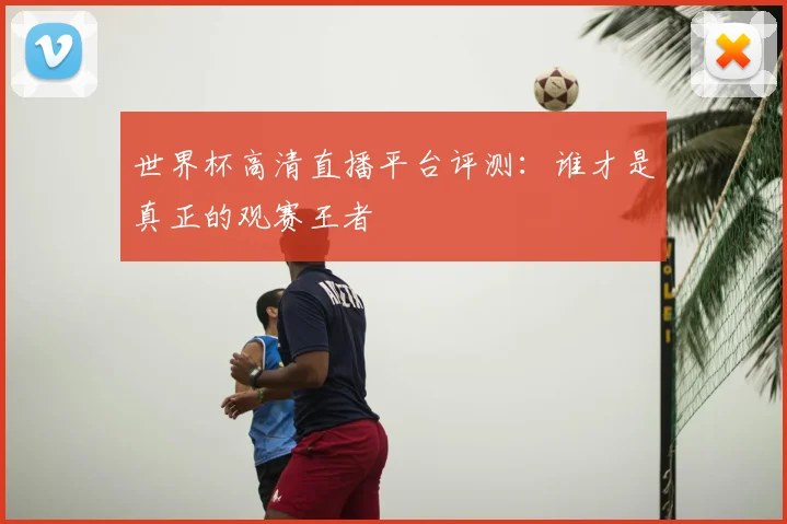 世界杯高清直播平台评测：谁才是真正的观赛王者