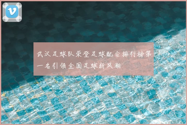 武汉足球队荣登足球配合排行榜第一名引领全国足球新风潮