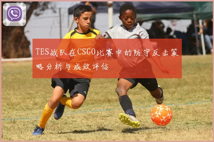 TES战队在CSGO比赛中的防守反击策略分析与成效评估