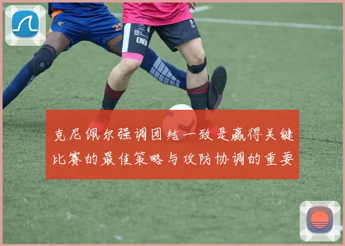 克尼佩尔强调团结一致是赢得关键比赛的最佳策略与攻防协调的重要性