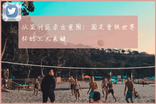 从亚洲区杀出重围：国足晋级世界杯的三大关键