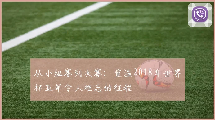 从小组赛到决赛：重温2018年世界杯亚军令人难忘的征程
