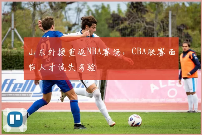 山东外援重返NBA赛场，CBA联赛面临人才流失考验