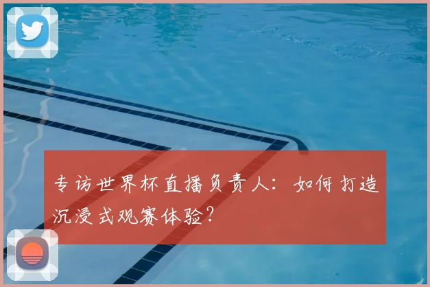 专访世界杯直播负责人:如何打造沉浸式观赛体验?