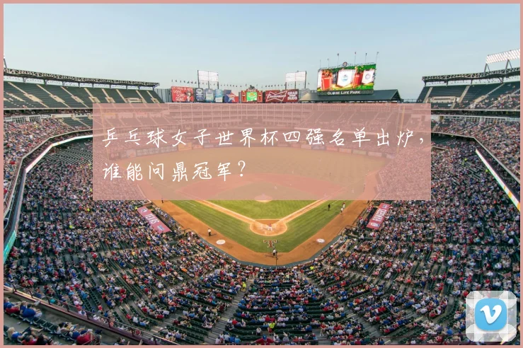 乒乓球女子世界杯四强名单出炉，谁能问鼎冠军？